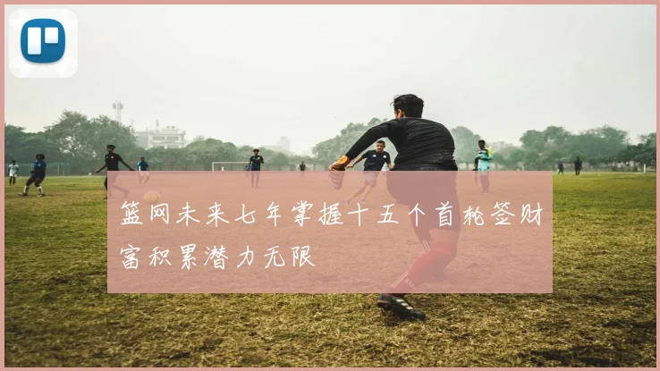 篮网未来七年掌握十五个首轮签财富积累潜力无限