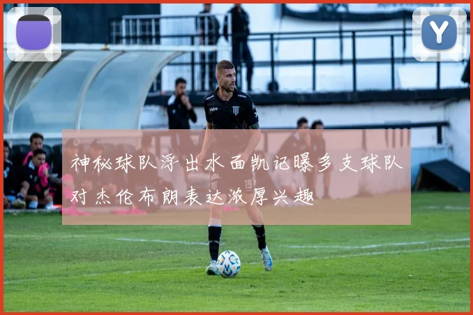神秘球队浮出水面凯记曝多支球队对杰伦布朗表达浓厚兴趣