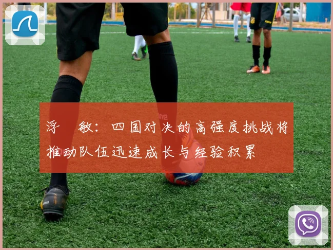 浮嶋敏：四国对决的高强度挑战将推动队伍迅速成长与经验积累