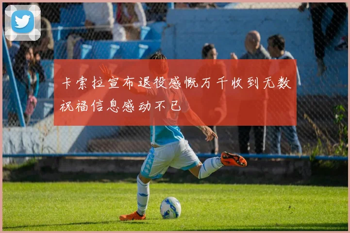 卡索拉宣布退役感慨万千收到无数祝福信息感动不已