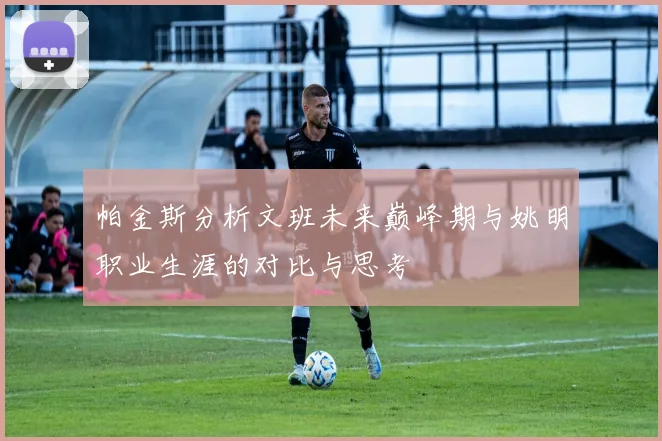 帕金斯分析文班未来巅峰期与姚明职业生涯的对比与思考