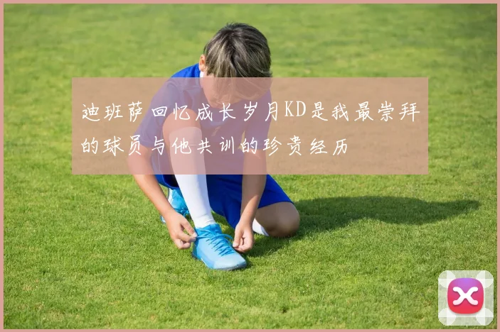 迪班萨回忆成长岁月KD是我最崇拜的球员与他共训的珍贵经历