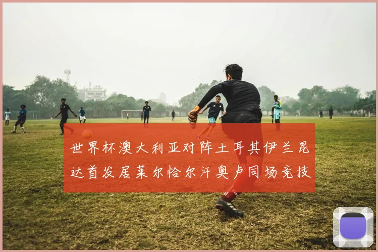 世界杯澳大利亚对阵土耳其伊兰昆达首发居莱尔恰尔汗奥卢同场竞技