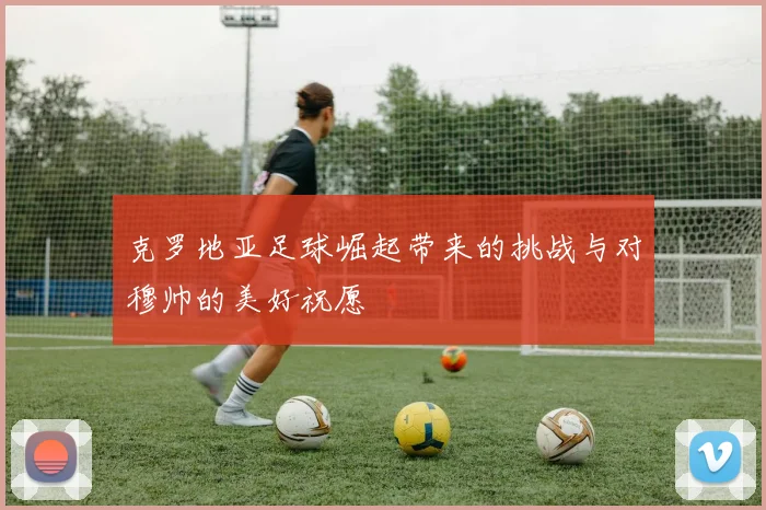 克罗地亚足球崛起带来的挑战与对穆帅的美好祝愿
