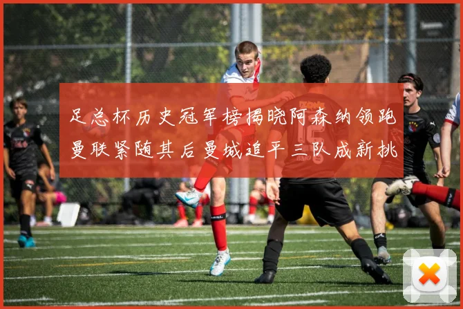 足总杯历史冠军榜揭晓阿森纳领跑曼联紧随其后曼城追平三队成新挑战