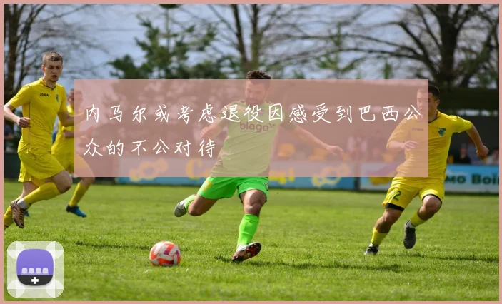 内马尔或考虑退役因感受到巴西公众的不公对待