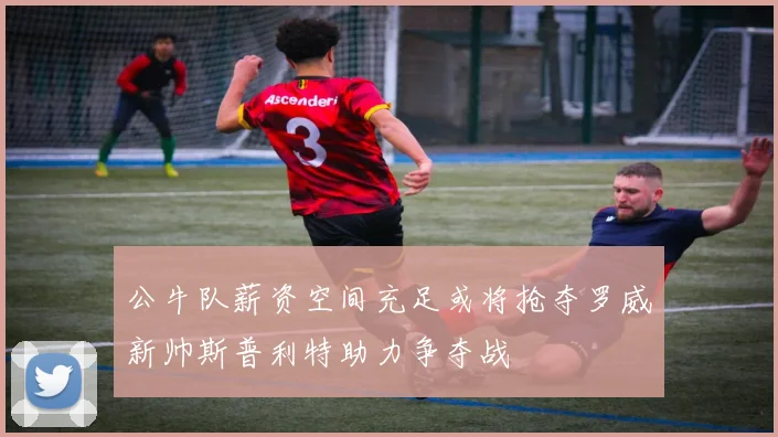 公牛队薪资空间充足或将抢夺罗威新帅斯普利特助力争夺战