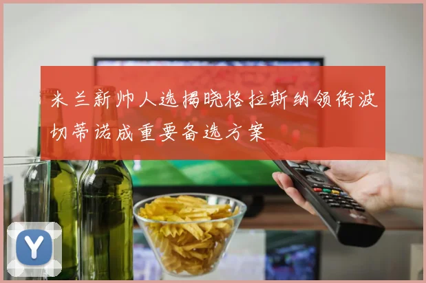 米兰新帅人选揭晓格拉斯纳领衔波切蒂诺成重要备选方案