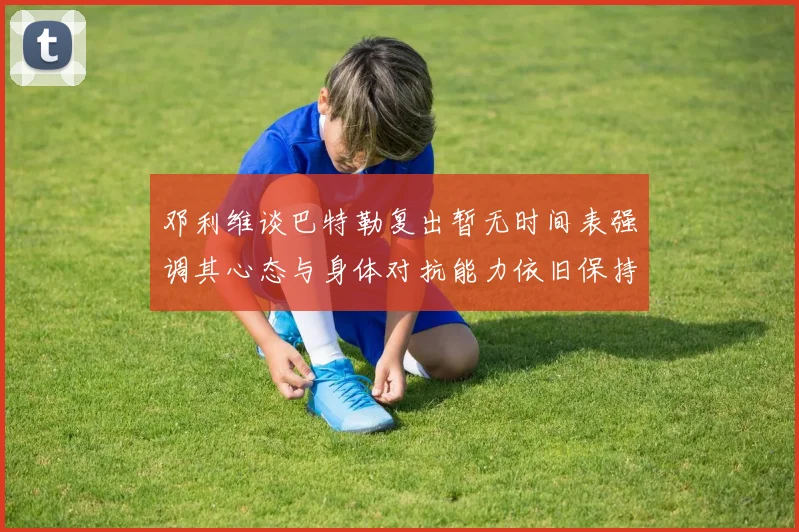 邓利维谈巴特勒复出暂无时间表强调其心态与身体对抗能力依旧保持