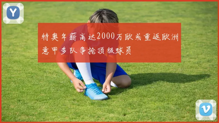 特奥年薪高达2000万欧或重返欧洲意甲多队争抢顶级球员