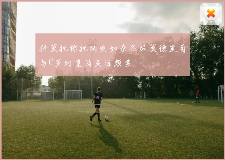 科莫托称托纳利如亲兄弟莫德里奇与C罗对皇马关注颇多