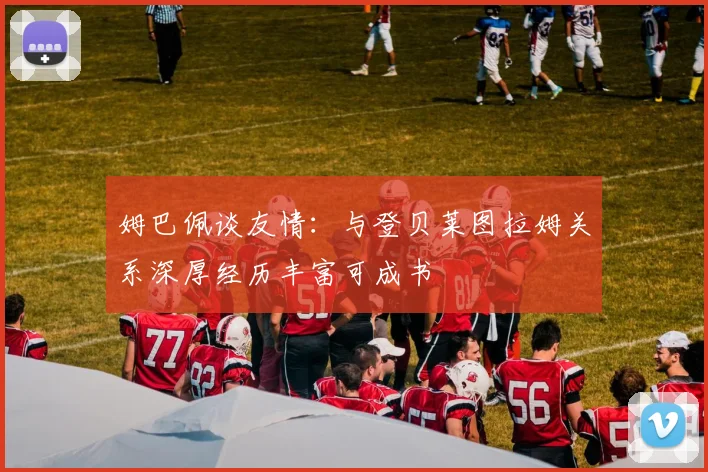 姆巴佩谈友情：与登贝莱图拉姆关系深厚经历丰富可成书