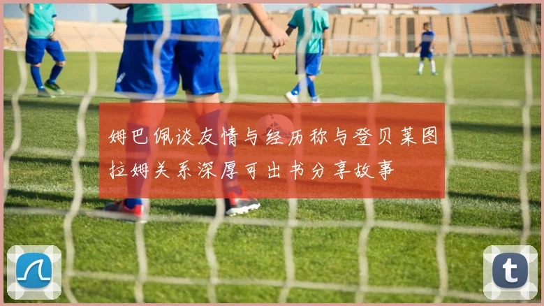 姆巴佩谈友情与经历称与登贝莱图拉姆关系深厚可出书分享故事